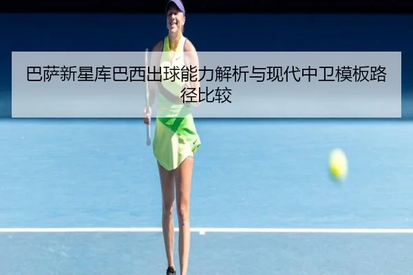 巴萨新星库巴西出球能力解析与现代中卫模板路径比较