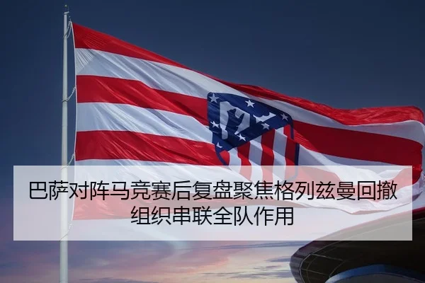 巴萨对阵马竞赛后复盘聚焦格列兹曼回撤组织串联全队作用