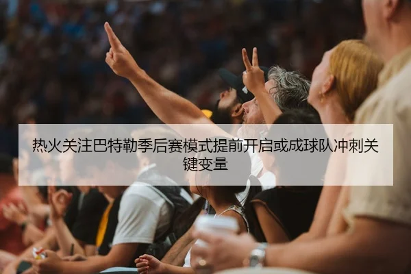 热火关注巴特勒季后赛模式提前开启或成球队冲刺关键变量