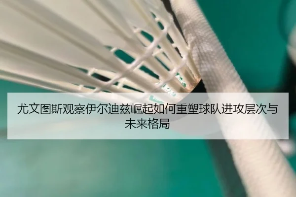 尤文图斯观察伊尔迪兹崛起如何重塑球队进攻层次与未来格局